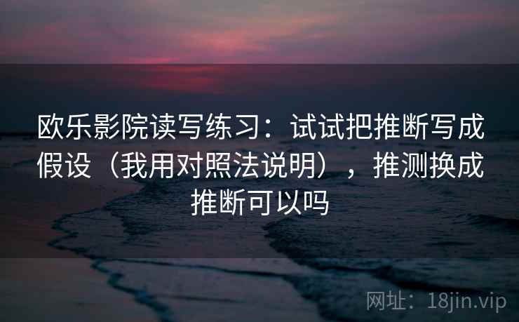 欧乐影院读写练习：试试把推断写成假设（我用对照法说明），推测换成推断可以吗