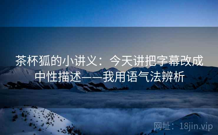 茶杯狐的小讲义:今天讲把字幕改成中性描述——我用语气法辨析 茶杯狐的小讲义:今天讲把字幕改成中性描述——我用语气法辨析