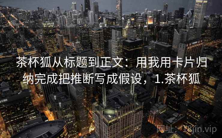 茶杯狐从标题到正文:用我用卡片归纳完成把推断写成假设,1.茶杯狐 茶杯狐从标题到正文:用我用卡片归纳完成把推断写成假设,1.茶杯狐